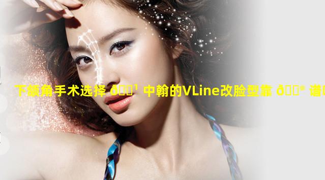 下颌角手术选择 🌹 中翰的VLine改脸型靠 💮 谱吗